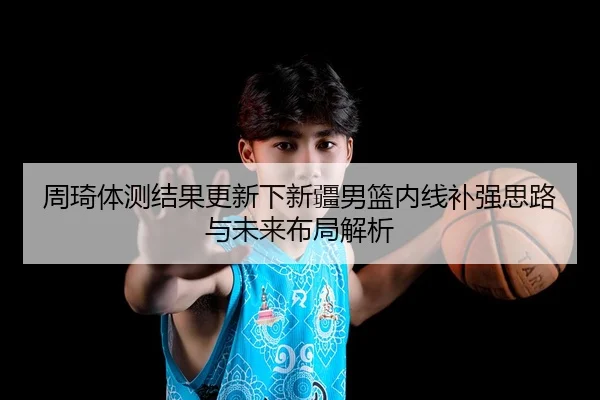 周琦体测结果更新下新疆男篮内线补强思路与未来布局解析